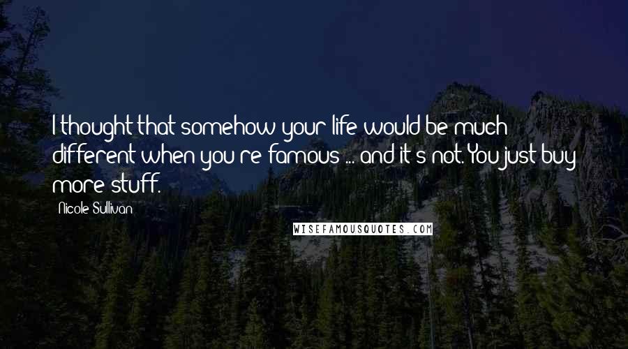 Nicole Sullivan quotes: I thought that somehow your life would be much different when you're famous ... and it's not. You just buy more stuff.