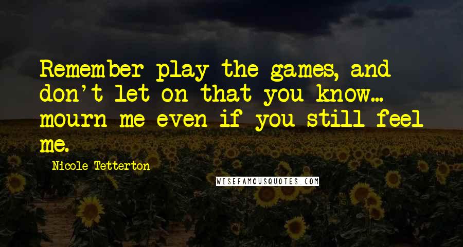 Nicole Tetterton quotes: Remember play the games, and don't let on that you know... mourn me even if you still feel me.