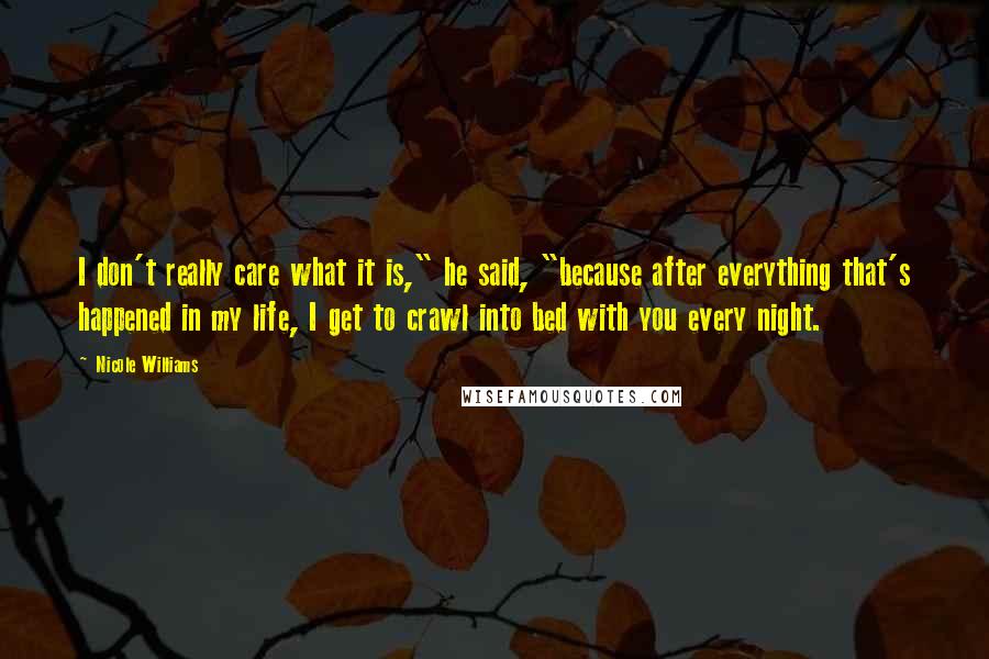 Nicole Williams quotes: I don't really care what it is," he said, "because after everything that's happened in my life, I get to crawl into bed with you every night. Nicole Williams quotes: I don't really care what it is," he said, "because after everything that's happened in my life, I get to crawl into bed with you every night.