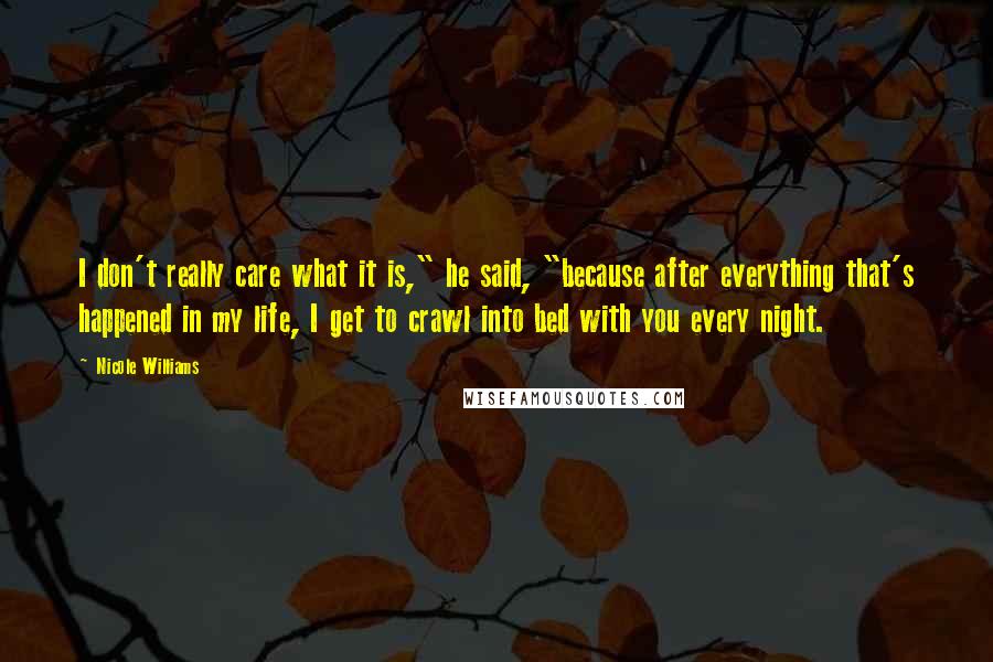 Nicole Williams quotes: I don't really care what it is," he said, "because after everything that's happened in my life, I get to crawl into bed with you every night.