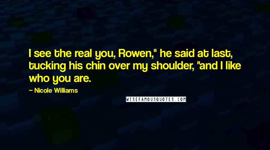 Nicole Williams quotes: I see the real you, Rowen," he said at last, tucking his chin over my shoulder, "and I like who you are. Nicole Williams quotes: I see the real you, Rowen," he said at last, tucking his chin over my shoulder, "and I like who you are.