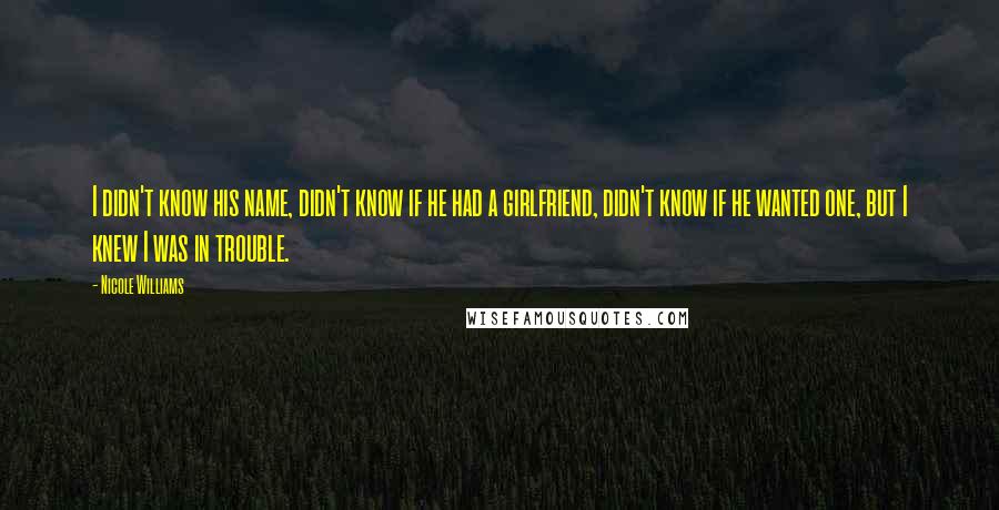 Nicole Williams quotes: I didn't know his name, didn't know if he had a girlfriend, didn't know if he wanted one, but I knew I was in trouble.