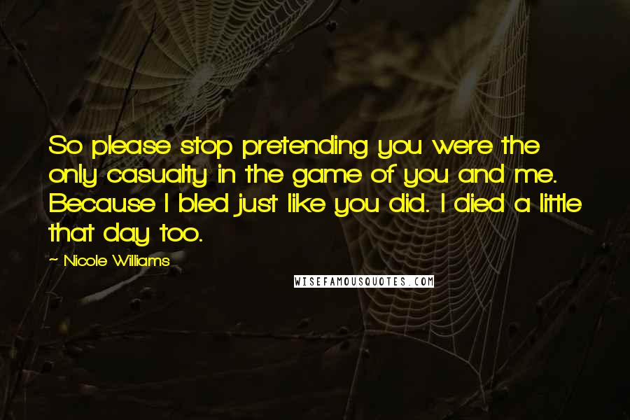 Nicole Williams quotes: So please stop pretending you were the only casualty in the game of you and me. Because I bled just like you did. I died a little that day too.