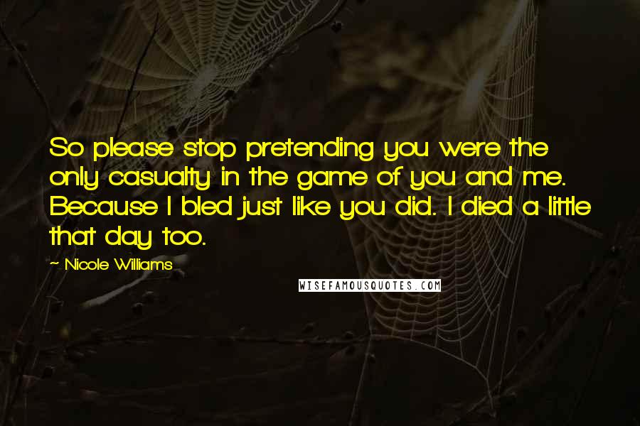 Nicole Williams quotes: So please stop pretending you were the only casualty in the game of you and me. Because I bled just like you did. I died a little that day too. Nicole Williams quotes: So please stop pretending you were the only casualty in the game of you and me. Because I bled just like you did. I died a little that day too.