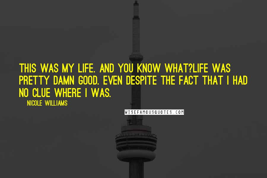 Nicole Williams quotes: This was my life. And you know what?Life was pretty damn good. Even despite the fact that I had no clue where I was.