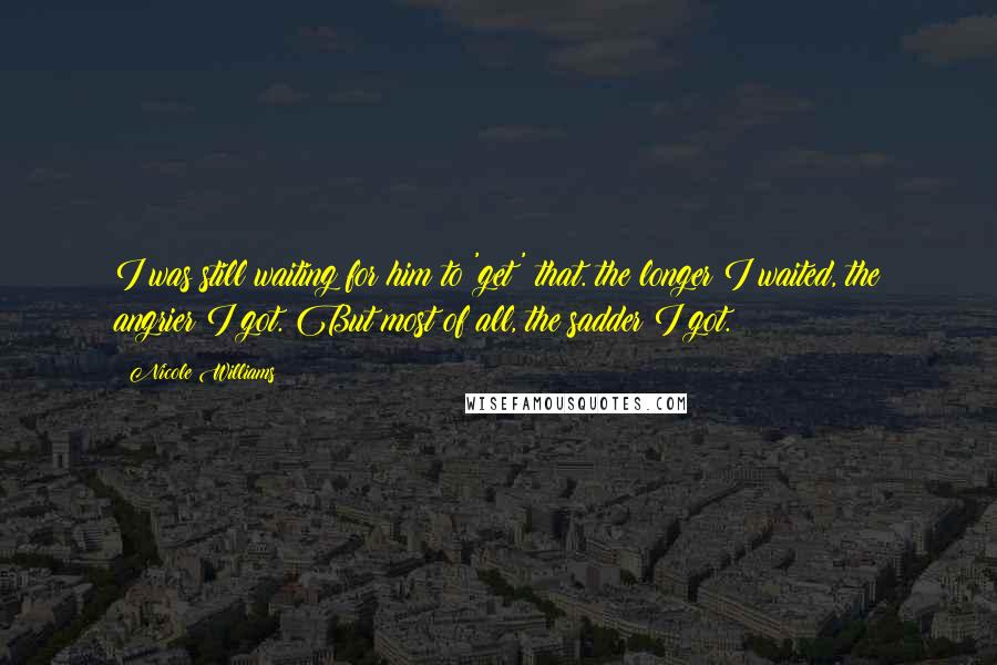 Nicole Williams quotes: I was still waiting for him to 'get' that. the longer I waited, the angrier I got. But most of all, the sadder I got.