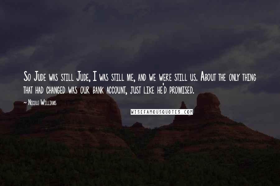 Nicole Williams quotes: So Jude was still Jude, I was still me, and we were still us. About the only thing that had changed was our bank account, just like he'd promised. Nicole Williams quotes: So Jude was still Jude, I was still me, and we were still us. About the only thing that had changed was our bank account, just like he'd promised.