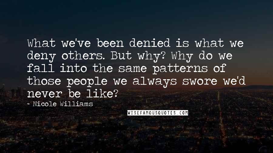 Nicole Williams quotes: What we've been denied is what we deny others. But why? Why do we fall into the same patterns of those people we always swore we'd never be like?