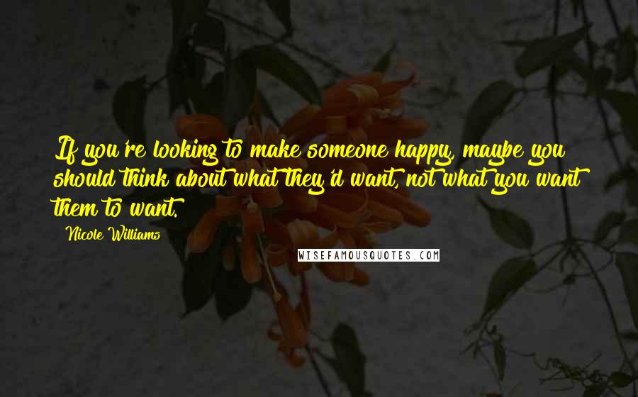 Nicole Williams quotes: If you're looking to make someone happy, maybe you should think about what they'd want, not what you want them to want. Nicole Williams quotes: If you're looking to make someone happy, maybe you should think about what they'd want, not what you want them to want.