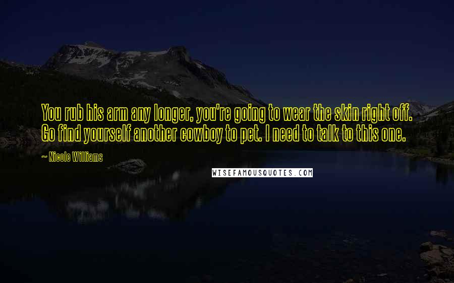 Nicole Williams quotes: You rub his arm any longer, you're going to wear the skin right off. Go find yourself another cowboy to pet. I need to talk to this one.