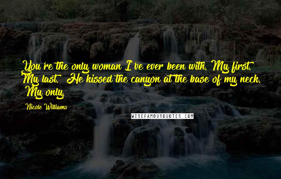 Nicole Williams quotes: You're the only woman I've ever been with. My first. My last." He kissed the canyon at the base of my neck. "My only. Nicole Williams quotes: You're the only woman I've ever been with. My first. My last." He kissed the canyon at the base of my neck. "My only.