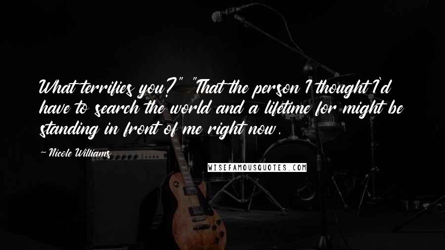 Nicole Williams quotes: What terrifies you?" "That the person I thought I'd have to search the world and a lifetime for might be standing in front of me right now.