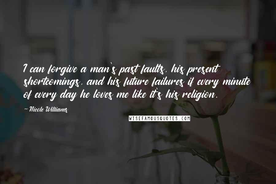 Nicole Williams quotes: I can forgive a man's past faults, his present shortcomings, and his future failures if every minute of every day he loves me like it's his religion. Nicole Williams quotes: I can forgive a man's past faults, his present shortcomings, and his future failures if every minute of every day he loves me like it's his religion.