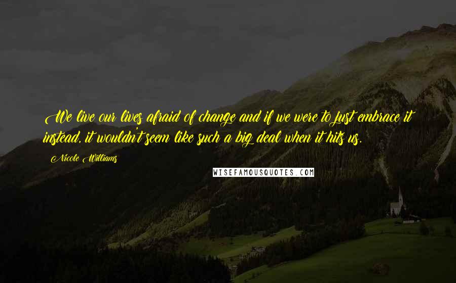 Nicole Williams quotes: We live our lives afraid of change and if we were to just embrace it instead, it wouldn't seem like such a big deal when it hits us.