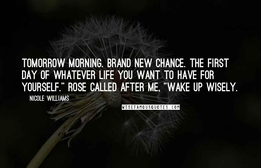 Nicole Williams quotes: Tomorrow morning. Brand new chance. The first day of whatever life you want to have for yourself." Rose called after me, "Wake up wisely.