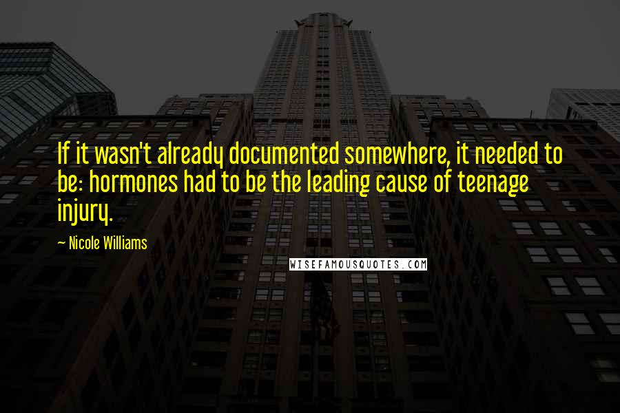 Nicole Williams quotes: If it wasn't already documented somewhere, it needed to be: hormones had to be the leading cause of teenage injury.