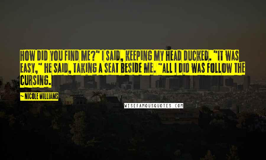 Nicole Williams quotes: How did you find me?" I said, keeping my head ducked. "It was easy," he said, taking a seat beside me. "All I did was follow the cursing. Nicole Williams quotes: How did you find me?" I said, keeping my head ducked. "It was easy," he said, taking a seat beside me. "All I did was follow the cursing.