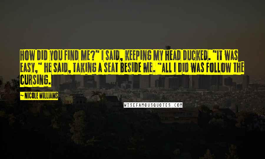 Nicole Williams quotes: How did you find me?" I said, keeping my head ducked. "It was easy," he said, taking a seat beside me. "All I did was follow the cursing.