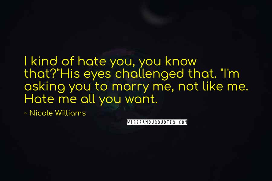 Nicole Williams quotes: I kind of hate you, you know that?"His eyes challenged that. "I'm asking you to marry me, not like me. Hate me all you want. Nicole Williams quotes: I kind of hate you, you know that?"His eyes challenged that. "I'm asking you to marry me, not like me. Hate me all you want.