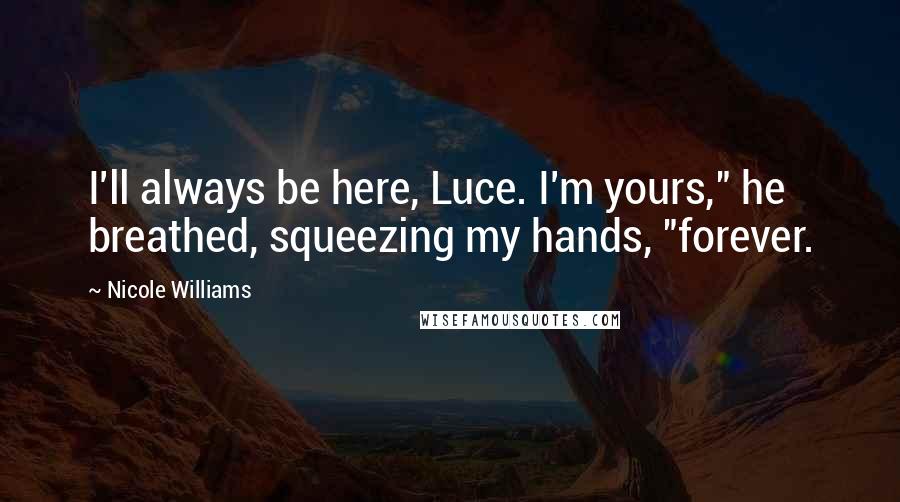 Nicole Williams quotes: I'll always be here, Luce. I'm yours," he breathed, squeezing my hands, "forever.