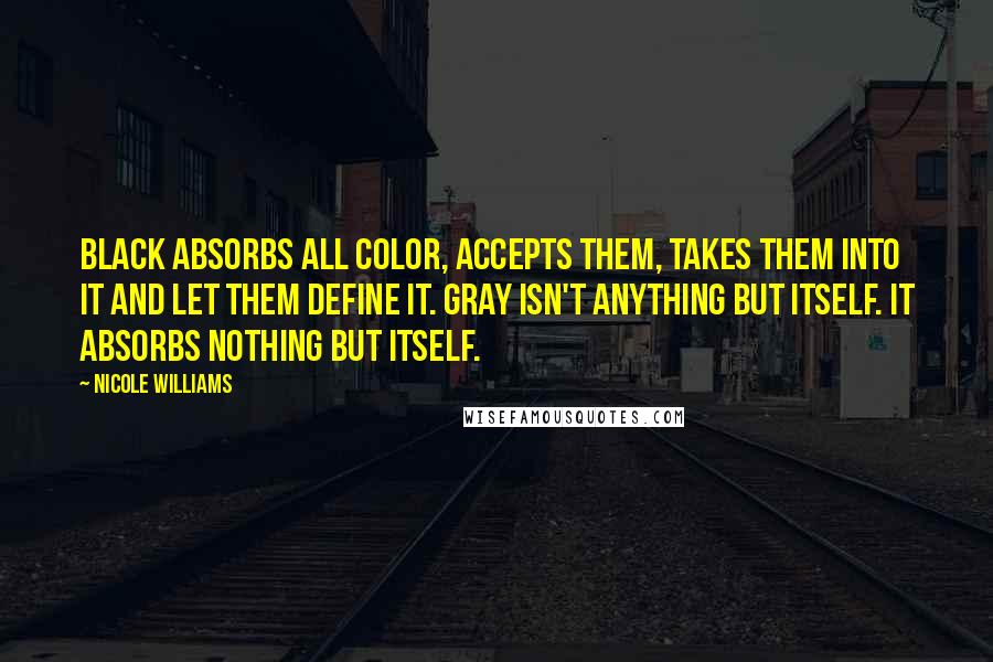 Nicole Williams quotes: Black absorbs all color, accepts them, takes them into it and let them define it. Gray isn't anything but itself. It absorbs nothing but itself.