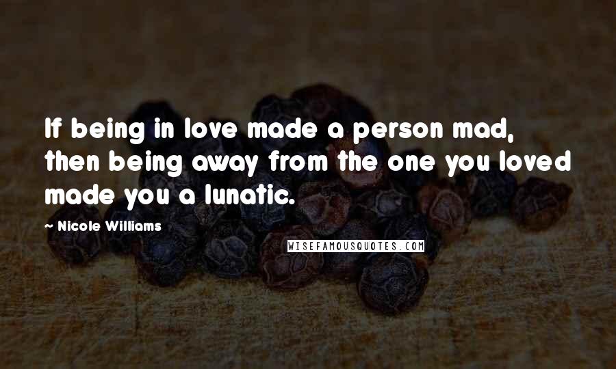 Nicole Williams quotes: If being in love made a person mad, then being away from the one you loved made you a lunatic.