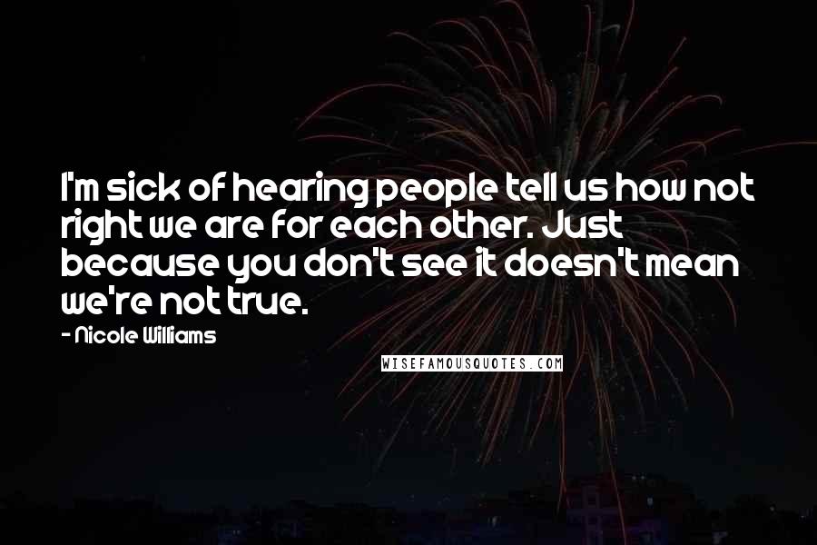 Nicole Williams quotes: I'm sick of hearing people tell us how not right we are for each other. Just because you don't see it doesn't mean we're not true. Nicole Williams quotes: I'm sick of hearing people tell us how not right we are for each other. Just because you don't see it doesn't mean we're not true.