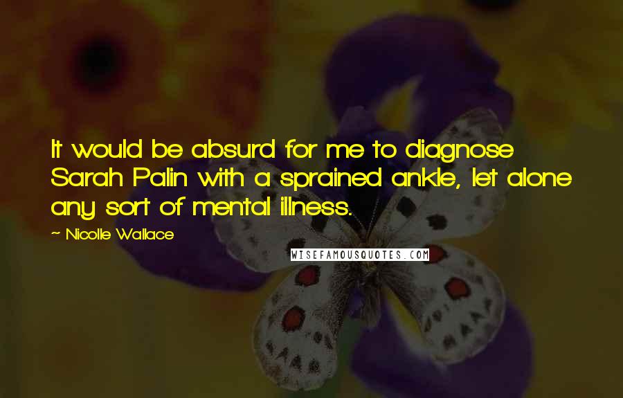 Nicolle Wallace quotes: It would be absurd for me to diagnose Sarah Palin with a sprained ankle, let alone any sort of mental illness.