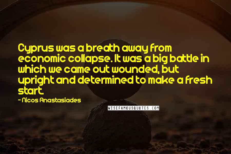 Nicos Anastasiades quotes: Cyprus was a breath away from economic collapse. It was a big battle in which we came out wounded, but upright and determined to make a fresh start. Nicos Anastasiades quotes: Cyprus was a breath away from economic collapse. It was a big battle in which we came out wounded, but upright and determined to make a fresh start.