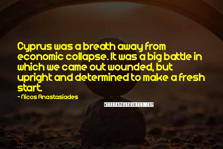 Nicos Anastasiades quotes: Cyprus was a breath away from economic collapse. It was a big battle in which we came out wounded, but upright and determined to make a fresh start.
