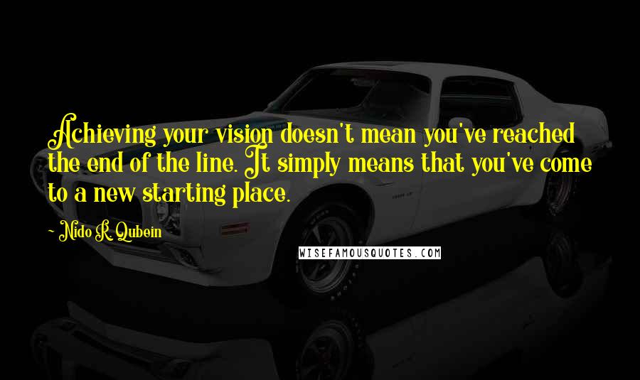 Nido R. Qubein quotes: Achieving your vision doesn't mean you've reached the end of the line. It simply means that you've come to a new starting place. Nido R. Qubein quotes: Achieving your vision doesn't mean you've reached the end of the line. It simply means that you've come to a new starting place.
