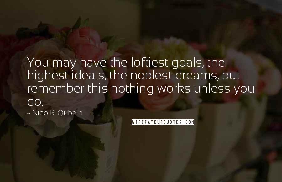 Nido R. Qubein quotes: You may have the loftiest goals, the highest ideals, the noblest dreams, but remember this nothing works unless you do. Nido R. Qubein quotes: You may have the loftiest goals, the highest ideals, the noblest dreams, but remember this nothing works unless you do.