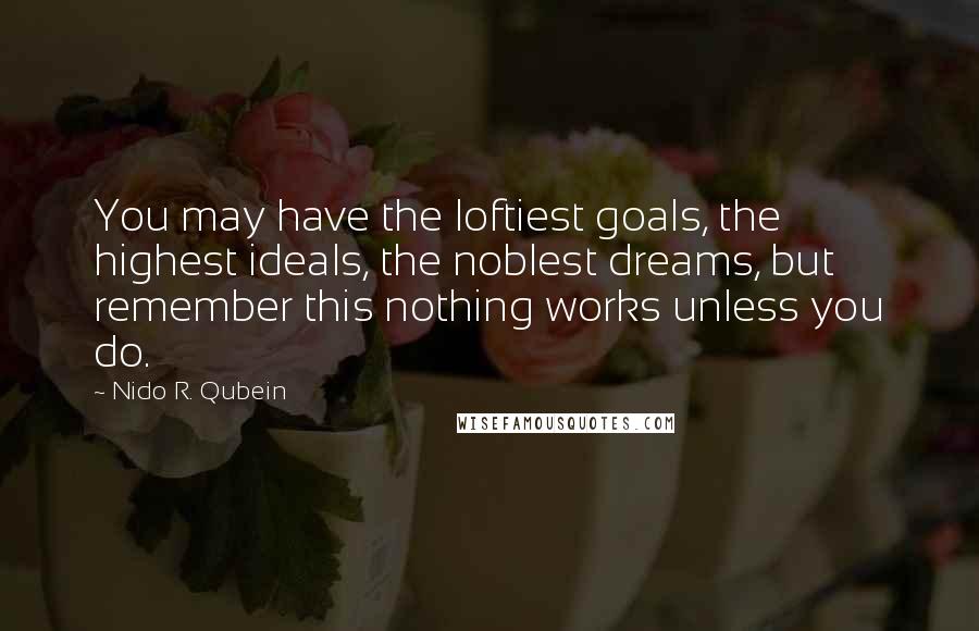 Nido R. Qubein quotes: You may have the loftiest goals, the highest ideals, the noblest dreams, but remember this nothing works unless you do.