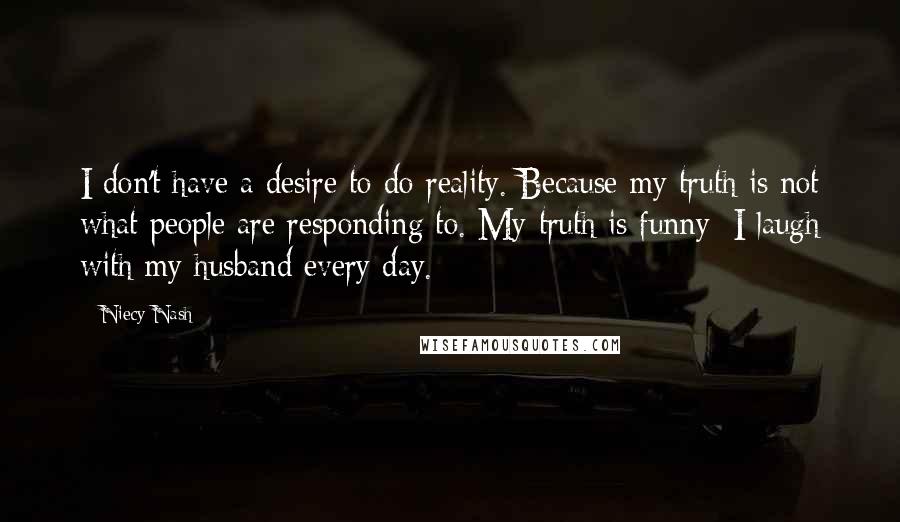 Niecy Nash quotes: I don't have a desire to do reality. Because my truth is not what people are responding to. My truth is funny; I laugh with my husband every day. Niecy Nash quotes: I don't have a desire to do reality. Because my truth is not what people are responding to. My truth is funny; I laugh with my husband every day.