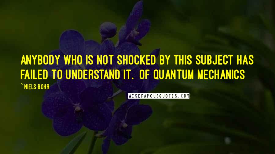Niels Bohr quotes: Anybody who is not shocked by this subject has failed to understand it. [of quantum mechanics]