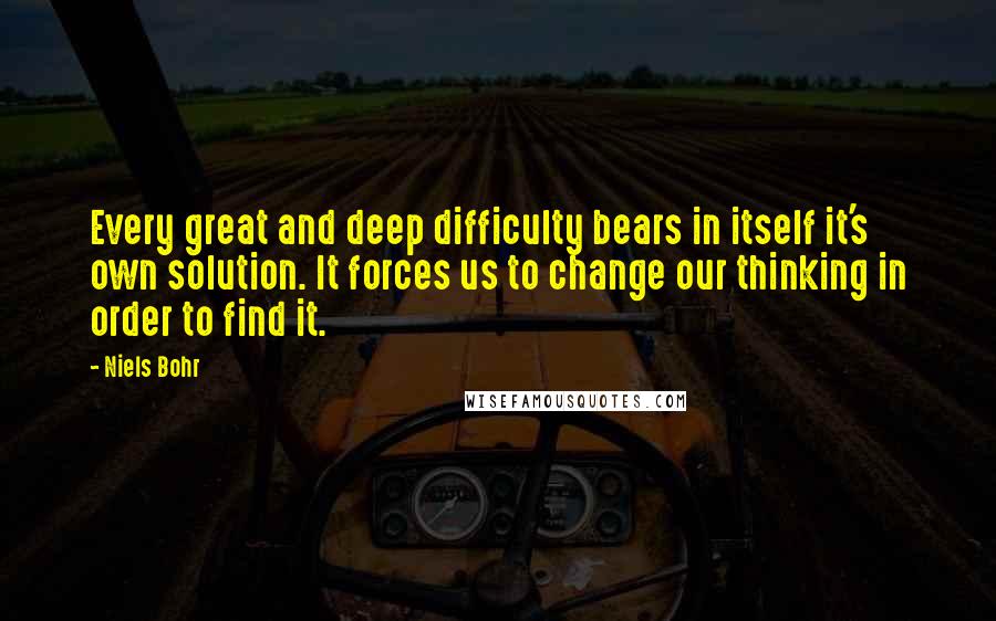 Niels Bohr quotes: Every great and deep difficulty bears in itself it's own solution. It forces us to change our thinking in order to find it.