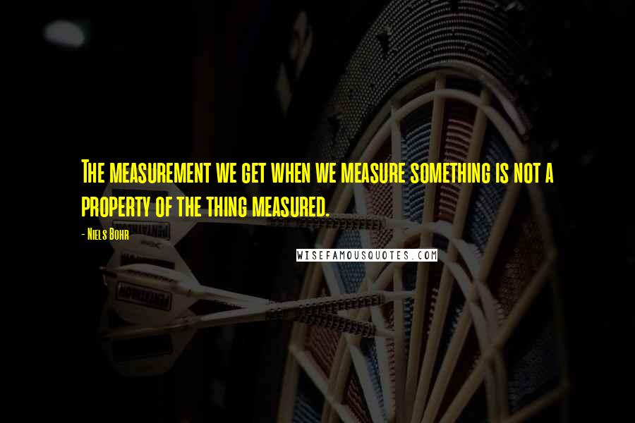 Niels Bohr quotes: The measurement we get when we measure something is not a property of the thing measured. Niels Bohr quotes: The measurement we get when we measure something is not a property of the thing measured.