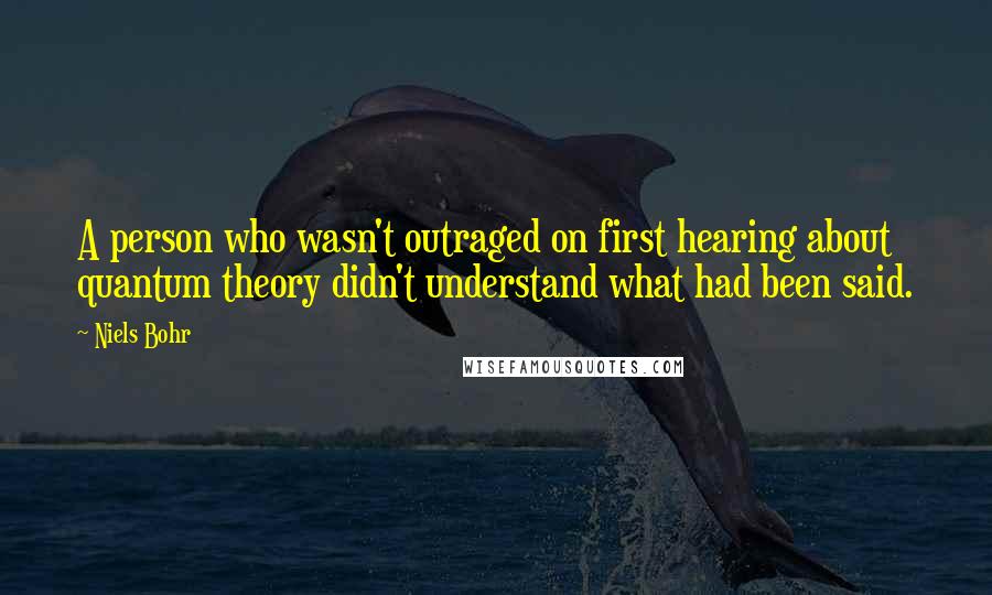 Niels Bohr quotes: A person who wasn't outraged on first hearing about quantum theory didn't understand what had been said. Niels Bohr quotes: A person who wasn't outraged on first hearing about quantum theory didn't understand what had been said.