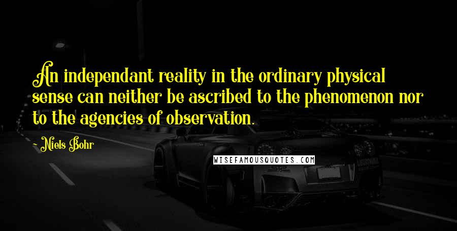 Niels Bohr quotes: An independant reality in the ordinary physical sense can neither be ascribed to the phenomenon nor to the agencies of observation. Niels Bohr quotes: An independant reality in the ordinary physical sense can neither be ascribed to the phenomenon nor to the agencies of observation.