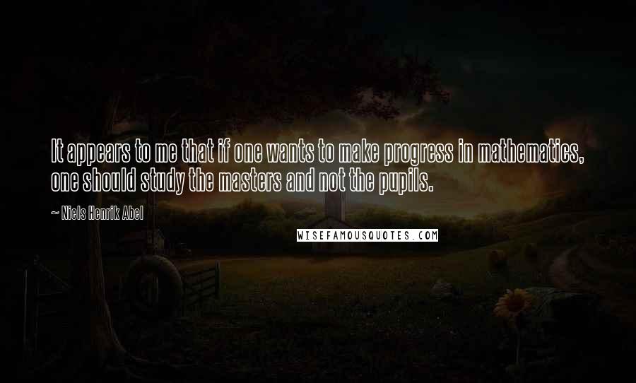 Niels Henrik Abel quotes: It appears to me that if one wants to make progress in mathematics, one should study the masters and not the pupils.