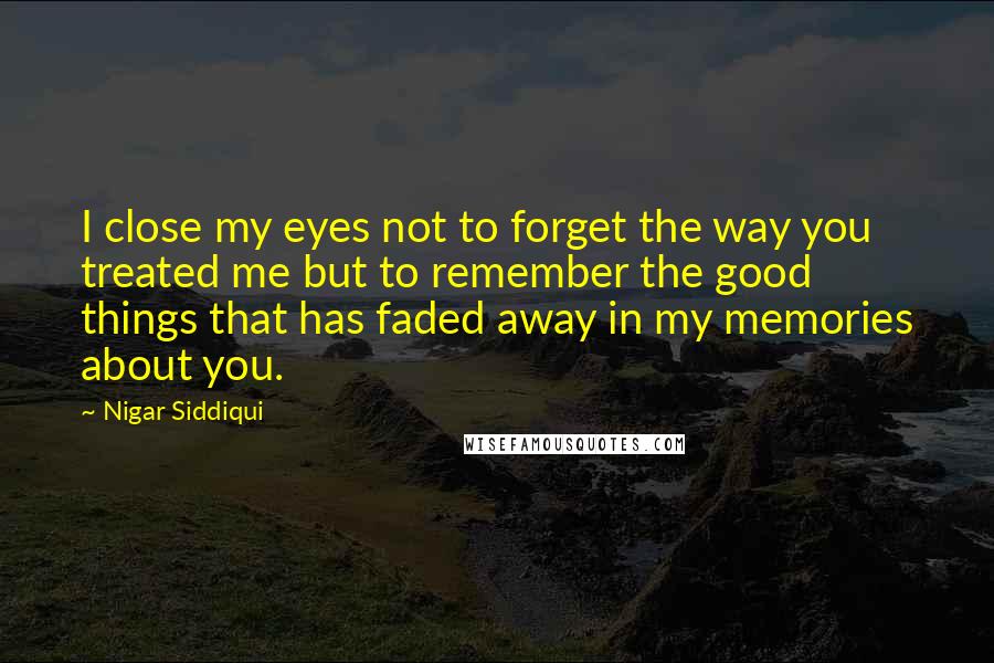 Nigar Siddiqui quotes: I close my eyes not to forget the way you treated me but to remember the good things that has faded away in my memories about you.