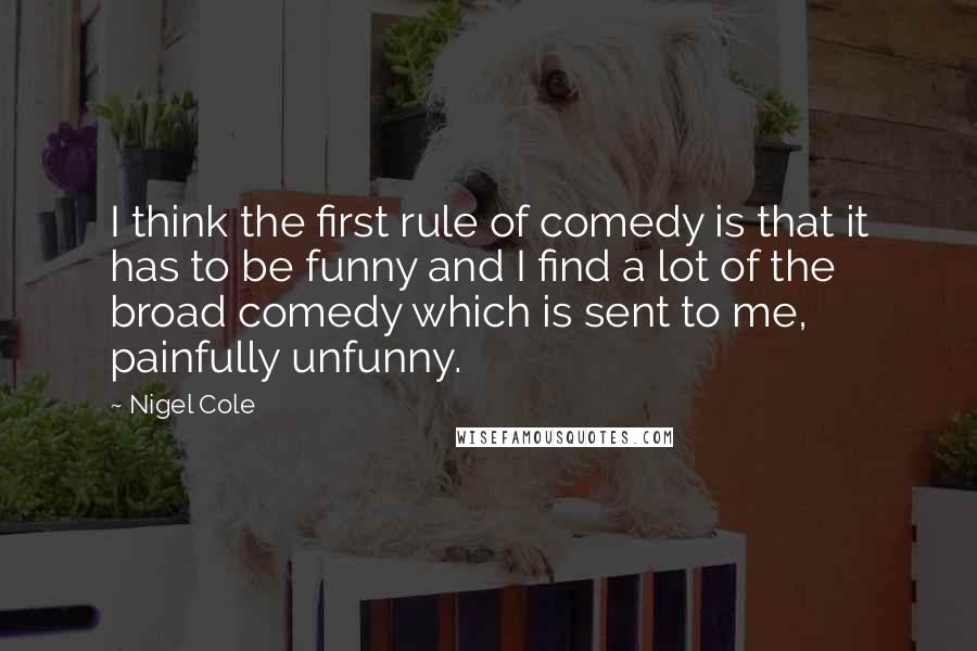 Nigel Cole quotes: I think the first rule of comedy is that it has to be funny and I find a lot of the broad comedy which is sent to me, painfully unfunny.