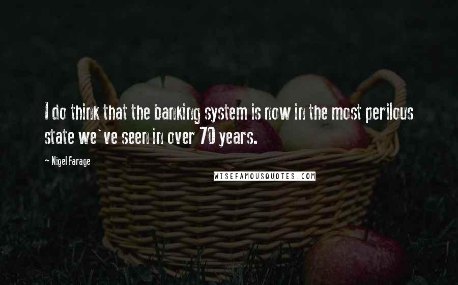 Nigel Farage quotes: I do think that the banking system is now in the most perilous state we've seen in over 70 years.