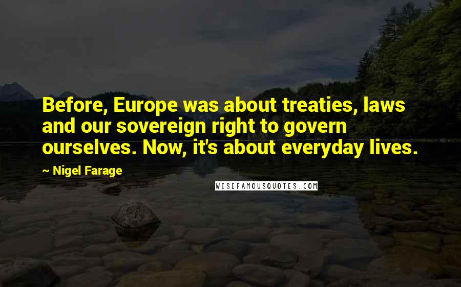 Nigel Farage quotes: Before, Europe was about treaties, laws and our sovereign right to govern ourselves. Now, it's about everyday lives.