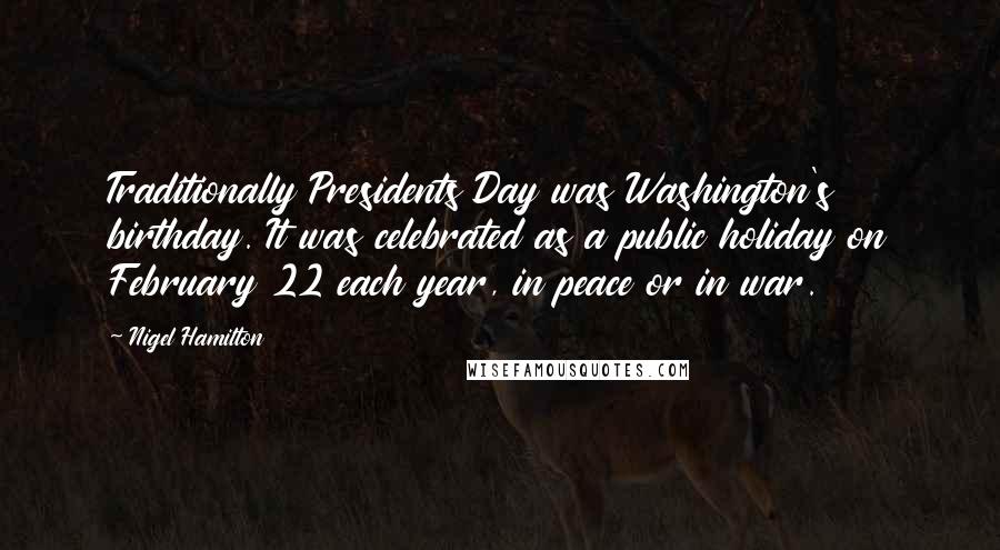 Nigel Hamilton quotes: Traditionally Presidents Day was Washington's birthday. It was celebrated as a public holiday on February 22 each year, in peace or in war.