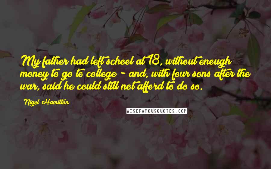 Nigel Hamilton quotes: My father had left school at 18, without enough money to go to college - and, with four sons after the war, said he could still not afford to do