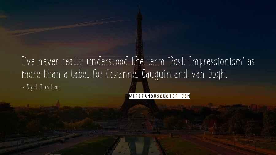 Nigel Hamilton quotes: I've never really understood the term 'Post-Impressionism' as more than a label for Cezanne, Gauguin and van Gogh.