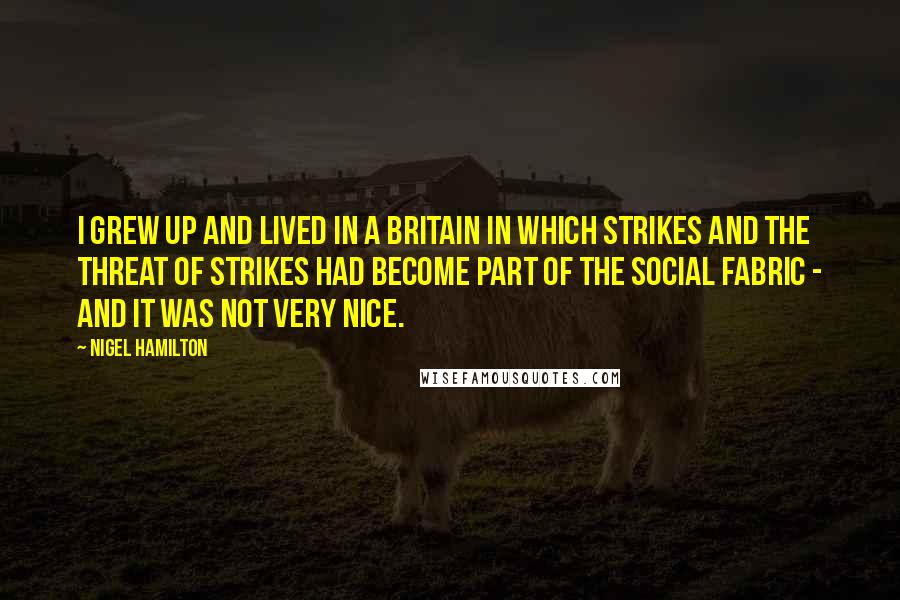 Nigel Hamilton quotes: I grew up and lived in a Britain in which strikes and the threat of strikes had become part of the social fabric - and it was not very nice.