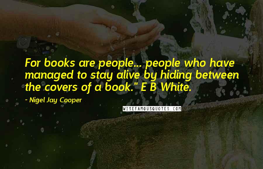 Nigel Jay Cooper quotes: For books are people... people who have managed to stay alive by hiding between the covers of a book." E B White.