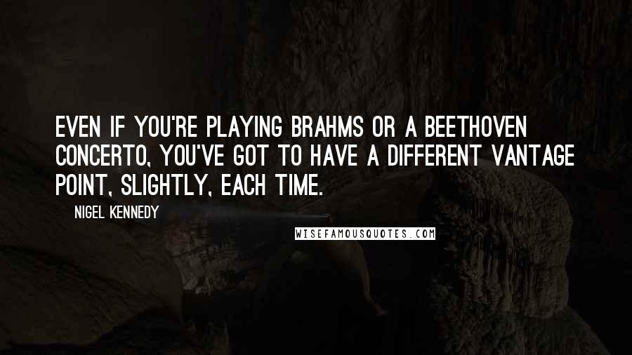 Nigel Kennedy quotes: Even if you're playing Brahms or a Beethoven concerto, you've got to have a different vantage point, slightly, each time.